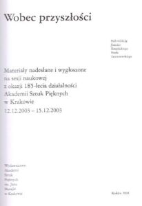 Wobec przyszlosci. Materialy nadeslane i wygloszone na sesji naukowej z okazji 185-lecia dzialalnosci Akademii Sztuk Pieknych w Krakowie 12.12.2003-15.12.2003